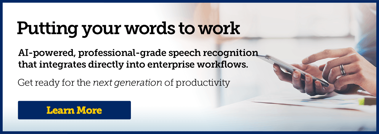 Putting your words to work. AI-powered, professional-grade speech recognition that integrates directly into enterprise workflows. Get ready for the next generation of productivity.